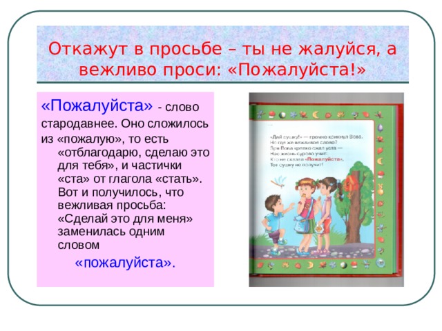 Откажут в просьбе – ты не жалуйся, а вежливо проси: «Пожалуйста!» «Пожалуйста» - слово стародавнее. Оно сложилось из «пожалую», то есть «отблагодарю, сделаю это для тебя», и частички «ста» от глагола «стать». Вот и получилось, что вежливая просьба: «Сделай это для меня» заменилась одним словом «пожалуйста». 