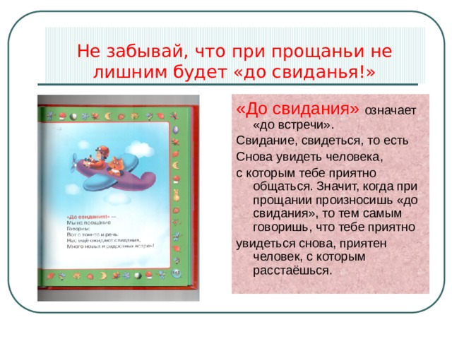 Не забывай, что при прощаньи не лишним будет «до свиданья!» «До свидания» означает «до встречи». Свидание, свидеться, то есть Снова увидеть человека, с которым тебе приятно общаться. Значит, когда при прощании произносишь «до свидания», то тем самым говоришь, что тебе приятно увидеться снова, приятен человек, с которым расстаёшься. 