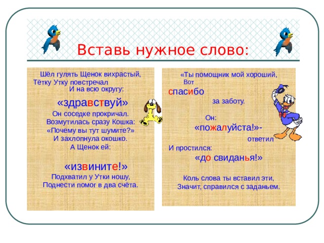 Вставь нужное слово: Шёл гулять Щенок вихрастый, Тётку Утку повстречал И на всю округу:  «здра в с т вуй» Он соседке прокричал. Возмутилась сразу Кошка: «Почему вы тут шумите?» И захлопнула окошко. А Щенок ей:  «из в инит е !» Подхватил у Утки ношу, Поднести помог в два счёта. «Ты помощник мой хороший, Вот  с пас и бо за заботу. Он:   «по ж а л уйста!»-  ответил И простился:  «д о свидан ь я!» Коль слова ты вставил эти, Значит, справился с заданьем. 