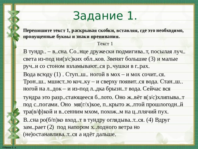 Задание 1. Перепишите текст 1, раскрывая скобки, вставляя, где это необходимо, пропущенные буквы и знаки препинания. Текст 1 В тундр.. – в..сна. Со..нце дружески подмигива..т, посылая луч.. света из-под ни(з/с)ких обл..ков. Звенят большие (3) и малые руч..и со стоном взламывают..ся р..чушки в г..рах. Вода всюду (1) . Ступ..ш.. ногой в мох – и мох сочит..ся. Трон..ш.. мшист..ю коч..ку – и сверху появит..ся вода. Стан..ш.. ногой на л..док – и из-под л..дка брызн..т вода. Сейчас вся тундра это разр..стающееся б..лото. Оно ж..вёт в(з/с)хлипыва..т под с..погами. Оно мя(г/х)кое, п..крыто ж..лтой прошлогодн..й тра(в/ф)кой и в..сенним мхом, похож..м на ц..плячий пух. В..сна ро(б/п)ко вход..т в тундру оглядыва..т..ся. (4) Вдруг зам..рает (2) под напором х..лодного ветра но (не)останавлива..т..ся а идёт дальше. 