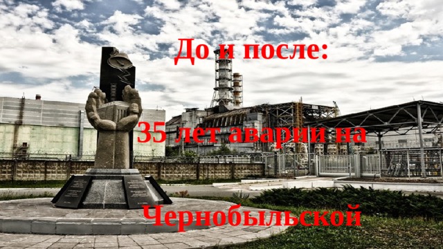 До и после:   35 лет аварии на  Чернобыльской   АЭС 