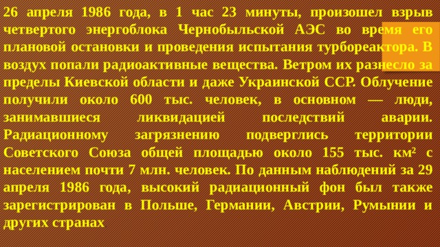 26 апреля 1986 года, в 1 час 23 минуты, произошел взрыв четвертого энергоблока Чернобыльской АЭС во время его плановой остановки и проведения испытания турбореактора. В воздух попали радиоактивные вещества. Ветром их разнесло за пределы Киевской области и даже Украинской ССР. Облучение получили около 600 тыс. человек, в основном — люди, занимавшиеся ликвидацией последствий аварии. Радиационному загрязнению подверглись территории Советского Союза общей площадью около 155 тыс. км² с населением почти 7 млн. человек. По данным наблюдений за 29 апреля 1986 года, высокий радиационный фон был также зарегистрирован в Польше, Германии, Австрии, Румынии и других странах . 