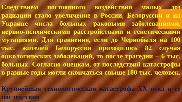 Следствием постоянного воздействия малых доз радиации стало увеличение в России, Белоруссии и на Украине числа больных раковыми заболеваниями, нервно-психическими расстройствами и генетическими мутациями. Для сравнения, если до Чернобыля на 100 тыс. жителей Белоруссии приходилось 82 случая онкологических заболеваний, то после трагедии – 6 тыс. больных. Согласно оценкам, от последствий катастрофы в разные годы могли скончаться свыше 100 тыс. человек.   Крупнейшая технологическая катастрофа XX века и ее последствия 