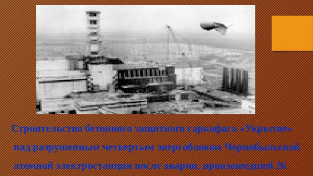 Строительство бетонного защитного саркофага «Укрытие»  над разрушенным четвертым энергоблоком Чернобыльской  атомной электростанции после аварии, произошедшей 26  апреля 1986 года.  