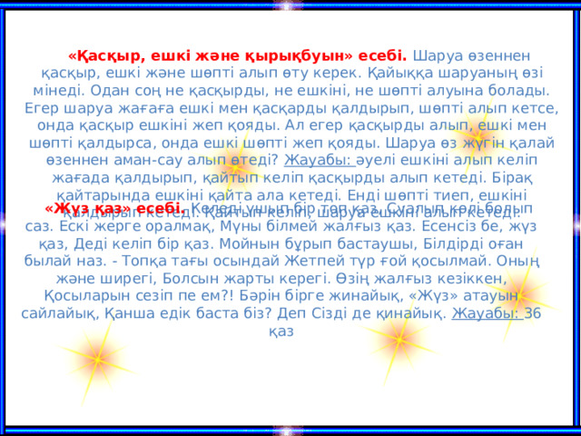 «Қасқыр, ешкі және қырықбуын» есебі.  Шаруа өзеннен қасқыр, ешкі және шөпті алып өту керек. Қайыққа шаруаның өзі мінеді. Одан соң не қасқырды, не ешкіні, не шөпті алуына болады. Егер шаруа жағаға ешкі мен қасқарды қалдырып, шөпті алып кетсе, онда қасқыр ешкіні жеп қояды. Ал егер қасқырды алып, ешкі мен шөпті қалдырса, онда ешкі шөпті жеп қояды. Шаруа өз жүгін қалай өзеннен аман-сау алып өтеді? Жауабы: әуелі ешкіні алып келіп жағада қалдырып, қайтып келіп қасқырды алып кетеді. Бірақ қайтарында ешкіні қайта ала кетеді. Енді шөпті тиеп, ешкіні қалдырып кетеді. Қайтып келіп, шаруа ешкіні алып кетеді.      «Жүз қаз» есебі.  Келеді үшып бір топ қаз, Суалып көлі болып саз. Ескі жерге оралмақ, Мүны білмей жалғыз қаз. Есенсіз бе, жүз қаз, Деді келіп бір қаз. Мойнын бұрып бастаушы, Білдірді оған былай наз. - Топқа тағы осындай Жетпей түр ғой қосылмай. Оның және ширегі, Болсын жарты керегі. Өзің жалғыз кезіккен, Қосыларын сезіп пе ем?! Бәрін бірге жинайық, «Жүз» атауын сайлайық, Қанша едік баста біз? Деп Сізді де қинайық. Жауабы: 36 қаз      