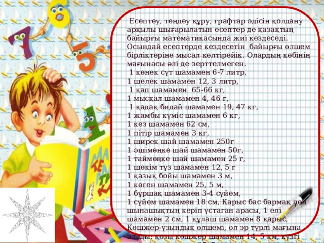   Есептеу, теңдеу құру, графтар әдісін қолдану арқылы шығарылатын есептер де қазақтың байырғы математикасында жиі кездеседі. Осындай есептерде кездесетін байырғы өлшем бірліктеріне мысал келтірейік. Олардың көбінің мағынасы әлі де зерттелмеген.  1 көнек сүт шамамен 6-7 литр, 1 шелек шамамен 12, 3 литр,  1 қап шамамен 65-66 кг, 1 мысқал шамамен 4, 46 г,  1 қадақ бидай шамамен 19, 47 кг, 1 жамбы күміс шамамен 6 кг, 1 кез шамамен 62 см, 1 пітір шамамен 3 кг, 1 ширек шай шамамен 250г 1 әшімөңке шай шамамен 50г, 1 таймөңке шай шамамен 25 г, 1 шөкім тұз шамамен 12, 5 г 1 қазық бойы шамамен 3 м, 1 көген шамамен 25, 5 м, 1 бұршақ шамамен 3-4 сүйем, 1 сүйем шамамен 18 см, Қарыс бас бармақ пен шынашықтың керіп үстаган арасы, 1 елі шамамен 2 см, 1 құлаш шамамен 8 қарыс, Көшжер-үзындық өлшемі, ол эр түрлі мағына алады: қозы көшжер шамамен 14, 5 км, күзгі көшжер шамамен 25, 5 км орта көшжер шамамен 90 км.    