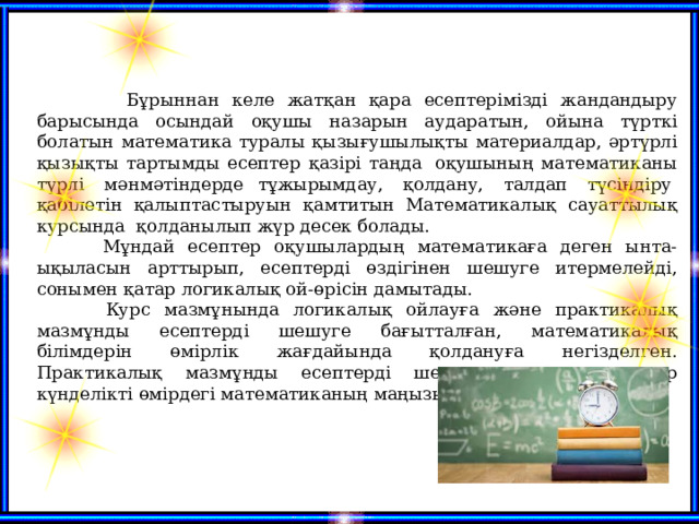   Бұрыннан келе жатқан қара есептерімізді жандандыру барысында осындай оқушы назарын аударатын, ойына түрткі болатын математика туралы қызығушылықты материалдар, әртүрлі қызықты тартымды есептер қазірі таңда  оқушының математиканы түрлі  мәнмәтіндерде тұжырымдау,  қолдану,  талдап  түсіндіру  қабілетін қалыптастыруын қамтитын Математикалық сауаттылық курсында қолданылып жүр десек болады.  Мұндай есептер оқушылардың математикаға деген ынта-ықыласын арттырып, есептерді өздігінен шешуге итермелейді, сонымен қатар логикалық ой-өрісін дамытады.  Курс мазмұнында логикалық ойлауға және практикалық мазмұнды есептерді шешуге бағытталған, математикалық білімдерін өмірлік жағдайында қолдануға негізделген. Практикалық мазмұнды есептерді шеше отырып оқушылар күнделікті өмірдегі математиканың маңызына назар аударады.  
