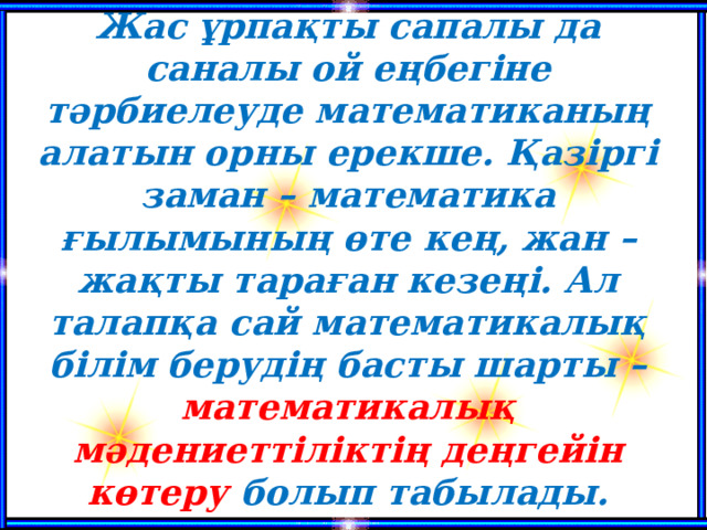 Жас ұрпақты сапалы да саналы ой еңбегіне тәрбиелеуде математиканың алатын орны ерекше. Қазіргі заман – математика ғылымының өте кең, жан – жақты тараған кезеңі. Ал талапқа сай математикалық білім берудің басты шарты – математикалық мәдениеттіліктің деңгейін көтеру болып табылады.   