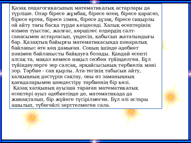 Қазақ педагогикасының математикалық астарлары да түрліше. Олар біресе жұмбақ, біресе өлең, біресе қарасөз, біресе ертек, біресе ілмек, біресе дұзақ, біресе сиқырлы ой айту тағы басқа түрде кездеседі. Халық есептерінің өзімен туыстас, жалғас, көршілес елдердің салт-санасымен астарласып, үндесіп, қабысып жататындығы бар. Қазақтың байырғы математикасында пәнаралық байланыс өте кең дамыған. Соның ішінде әдебиет пәнімен байланысты байқауға болады. Қандай есепті алсақ та, мақал немесе нақыл сөзбен түйінделген. Бұл түйіндеулерге зер салсақ, әрқайсысының тәрбиелік мәні зор. Тәрбие - сан қырлы. Ата-тегінің табысын айту, халқыңның дәстүрін сақтау, оны өз заманыңның қағидаларымен шендестіру тәрбиенің бір көзі.   Қазақ халқының ауызша тараған математикалық есептері ауыз әдебиетінде де, математикада да жинақталып, бір жүйеге түсірілмеген. Бұл әлі астары ашылып, түбегейлі зерттелмеген сала.   