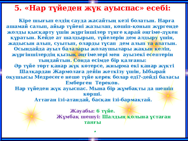 5. «Нар түйеден жүк ауыспас» есебі:   Кіре шығып елдің сауда жасайтың кезі болатын. Нарға ашамай салып, айыр түйені жазылап, көшіп-қонып жүргенде жолды қысқарту үшін жүргіншілер түнге қарай әңгіме-дүкен құратын. Кейде ат шалдырып, түйелерін дем алдыру үшін, жадысын алып, суытып, оларды тұсап дем алып та алатын. Осындайда ауыл балалары жолаушылары жақын келіп, жүргіншілердің қызық әңгімелері мен ауызекі есептерін тыңдайтын. Сонда есімде бір қалғаны:  Әр түйе төрт қанар жүк көтерсе, жиырма екі қанар жүкті Шалқардан Жармолаға дейін жеткізу үшін, Ыбырай оқушысы Медресеге неше түйе керек болар еді?-дейді баласы Емберген Тереков.  Нар түйеден жүк ауыспас. Мына бір жұмбақты да шешіп көрші.  Аттаған ізі-атандай, басқан ізі-бармақтай.  Жауабы: 6 түйе.  Жұмбақ шешуі: Шалдың қолына ұстаған таяғы .   