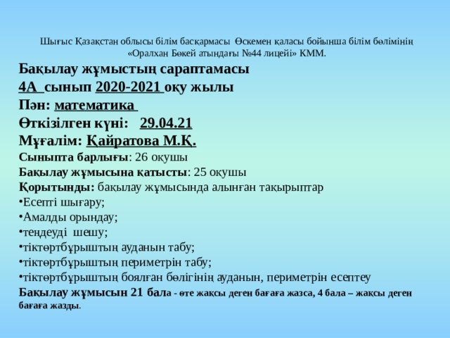 Шығыс Қазақстан облысы білім басқармасы Өскемен қаласы бойынша білім бөлімінің «Оралхан Бөкей атындағы №44 лицейі» КММ. Бақылау жұмыстың сараптамасы 4А сынып 2020-2021 оқу жылы Пән: математика Өткізілген күні: 29.04.21 Мұғалім: Қайратова М.Қ. Сыныпта барлығы : 26 оқушы Бақылау жұмысына қатысты : 25 оқушы Қорытынды: бақылау жұмысында алынған тақырыптар Есепті шығару; Амалды орындау; теңдеуді шешу; тіктөртбұрыштың ауданын табу; тіктөртбұрыштың периметрін табу; тіктөртбұрыштың боялған бөлігінің ауданын, периметрін есептеу Бақылау жұмысын 21 бал а - өте жақсы деген бағаға жазса, 4 бала – жақсы деген бағаға жазды . 