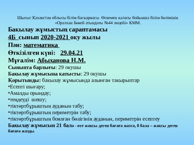 Шығыс Қазақстан облысы білім басқармасы Өскемен қаласы бойынша білім бөлімінің «Оралхан Бөкей атындағы №44 лицейі» КММ. Бақылау жұмыстың сараптамасы 4Б сынып 2020-2021 оқу жылы Пән: математика Өткізілген күні: 29.04.21 Мұғалім: Абыханова Н.М. Сыныпта барлығы : 29 оқушы Бақылау жұмысына қатысты : 29 оқушы Қорытынды: бақылау жұмысында алынған тақырыптар Есепті шығару; Амалды орындау; теңдеуді шешу; тіктөртбұрыштың ауданын табу; тіктөртбұрыштың периметрін табу; тіктөртбұрыштың боялған бөлігінің ауданын, периметрін есептеу Бақылау жұмысын 21 бал а - өте жақсы деген бағаға жазса, 8 бала – жақсы деген бағаға жазды . 