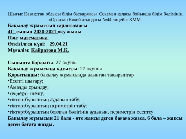 Шығыс Қазақстан облысы білім басқармасы Өскемен қаласы бойынша білім бөлімінің «Оралхан Бөкей атындағы №44 лицейі» КММ. Бақылау жұмыстың сараптамасы 4Г сынып 2020-2021 оқу жылы Пән: математика Өткізілген күні: 29.04.21 Мұғалім: Қайратова М.Қ. Сыныпта барлығы : 27 оқушы Бақылау жұмысына қатысты : 27 оқушы Қорытынды: бақылау жұмысында алынған тақырыптар Есепті шығару; Амалды орындау; теңдеуді шешу; тіктөртбұрыштың ауданын табу; тіктөртбұрыштың периметрін табу; тіктөртбұрыштың боялған бөлігінің ауданын, периметрін есептеу Бақылау жұмысын 21 бала - өте жақсы деген бағаға жазса, 6 бала – жақсы деген бағаға жазды. 