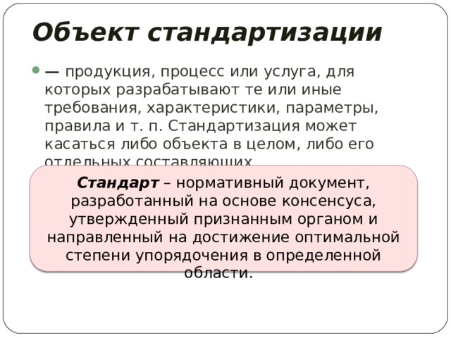 Объект стандартизации  — продукция, процесс или услуга, для которых разрабатывают те или иные требования, характеристики, параметры, правила и т. п. Стандартизация может касаться либо объекта в целом, либо его отдельных составляющих. Стандарт – нормативный документ, разработанный на основе консенсуса, утвержденный признанным органом и направленный на достижение оптимальной степени упорядочения в определенной области. 