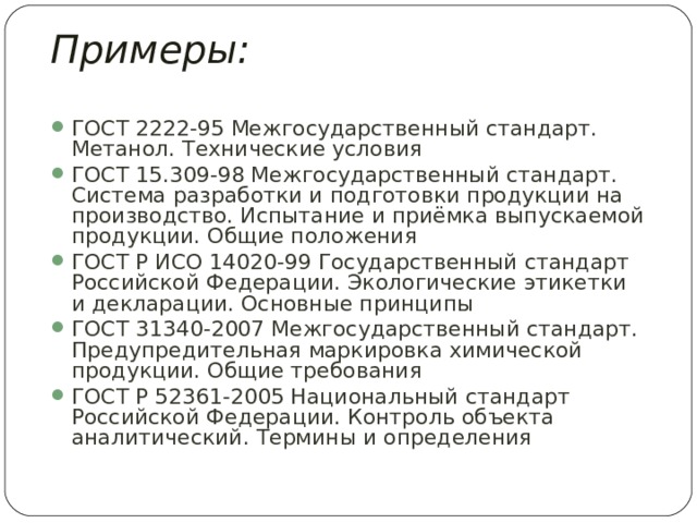 Примеры: ГОСТ 2222-95 Межгосударственный стандарт. Метанол. Технические условия ГОСТ 15.309-98 Межгосударственный стандарт. Система разработки и подготовки продукции на производство. Испытание и приёмка выпускаемой продукции. Общие положения ГОСТ Р ИСО 14020-99 Государственный стандарт Российской Федерации. Экологические этикетки и декларации. Основные принципы ГОСТ 31340-2007 Межгосударственный стандарт. Предупредительная маркировка химической продукции. Общие требования ГОСТ Р 52361-2005 Национальный стандарт Российской Федерации. Контроль объекта аналитический. Термины и определения  