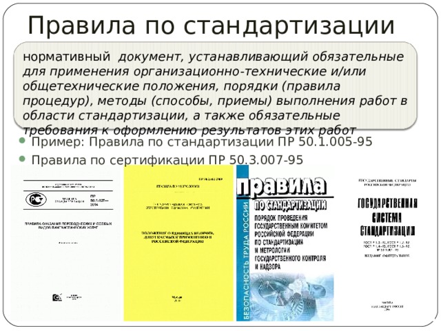 Правила по стандартизации «ПР …» нормативный документ, устанавливающий обязательные для применения организационно-технические и/или общетехнические положения, порядки (правила процедур), методы (способы, приемы) выполнения работ в области стандартизации, а также обязательные требования к оформлению результатов этих работ Пример: Правила по стандартизации ПР 50.1.005-95 Правила по сертификации ПР 50.3.007-95 