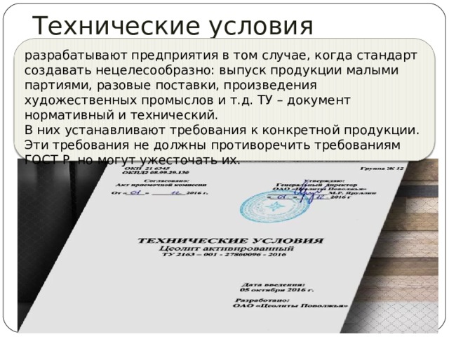 Технические условия разрабатывают предприятия в том случае, когда стандарт создавать нецелесообразно: выпуск продукции малыми партиями, разовые поставки, произведения художественных промыслов и т.д. ТУ – документ нормативный и технический. В них устанавливают требования к конкретной продукции. Эти требования не должны противоречить требованиям ГОСТ Р, но могут ужесточать их. 