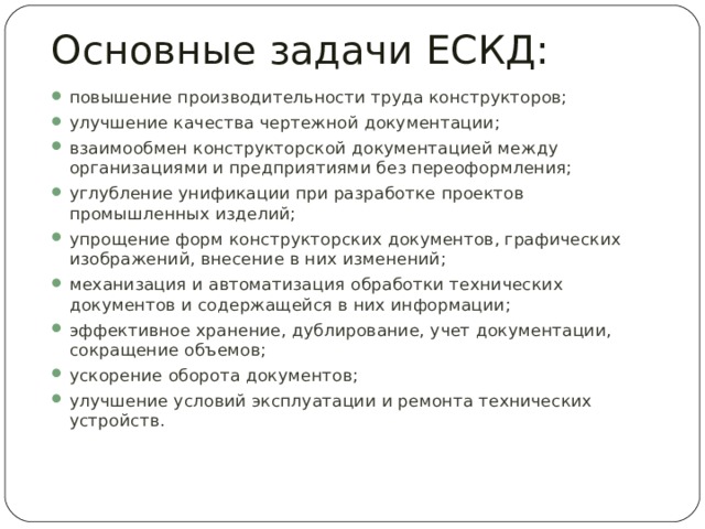 Основные задачи ЕСКД: повышение производительности труда конструкторов; улучшение качества чертежной документации; взаимообмен конструкторской документацией между организациями и предприятиями без переоформления; углубление унификации при разработке проектов промышленных изделий; упрощение форм конструкторских документов, графических изображений, внесение в них изменений; механизация и автоматизация обработки технических документов и содержащейся в них информации; эффективное хранение, дублирование, учет документации, сокращение объемов; ускорение оборота документов; улучшение условий эксплуатации и ремонта технических устройств. 