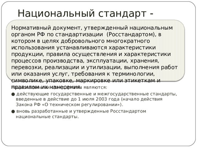  Национальный стандарт  «ГОСТ Р …» Нормативный документ, утвержденный национальным органом РФ по стандартизации (Росстандартом), в котором в целях добровольного многократного использования устанавливаются характеристики продукции, правила осуществления и характеристики процессов производства, эксплуатации, хранения, перевозки, реализации и утилизации, выполнения работ или оказания услуг, требования к терминологии, символике, упаковке, маркировке или этикеткам и правилом их нанесения. Национальными стандартами являются: ● действующие государственные и межгосударственные стандарты, введенные в действие до 1 июля 2003 года (начало действия Закона РФ «О техническом регулировании»). ● вновь разработанные и утвержденные Росстандартом национальные стандарты. 