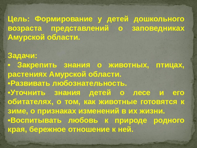  Цель: Формирование у детей дошкольного возраста представлений о заповедниках Амурской области.  Задачи: • Закрепить знания о животных, птицах, растениях Амурской области. • Развивать любознательность. • Уточнить знания детей о лесе и его обитателях, о том, как животные готовятся к зиме, о признаках изменений в их жизни. • Воспитывать любовь к природе родного края, бережное отношение к ней. 