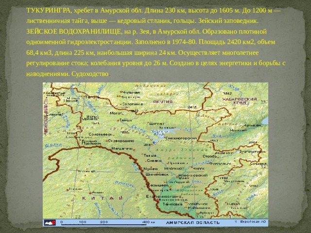 ТУКУРИНГРА, хребет в Амурской обл. Длина 230 км, высота до 1605 м. До 1200 м — лиственничная тайга, выше — кедровый стланик, гольцы. Зейский заповедник. ЗЕЙСКОЕ ВОДОХРАНИЛИЩЕ, на р. Зея, в Амурской обл. Образовано плотиной одноименной гидроэлектростанции. Заполнено в 1974-80. Площадь 2420 км2, объем 68,4 км3, длина 225 км, наибольшая ширина 24 км. Осуществляет многолетнее регулирование стока; колебания уровня до 26 м. Создано в целях энергетики и борьбы с наводнениями. Судоходство . 