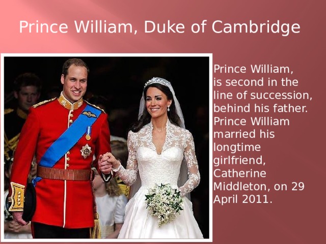 Prince William, Duke of Cambridge Prince William, is second in the line of succession, behind his father. Prince William married his longtime girlfriend, Catherine Middleton, on 29 April 2011.