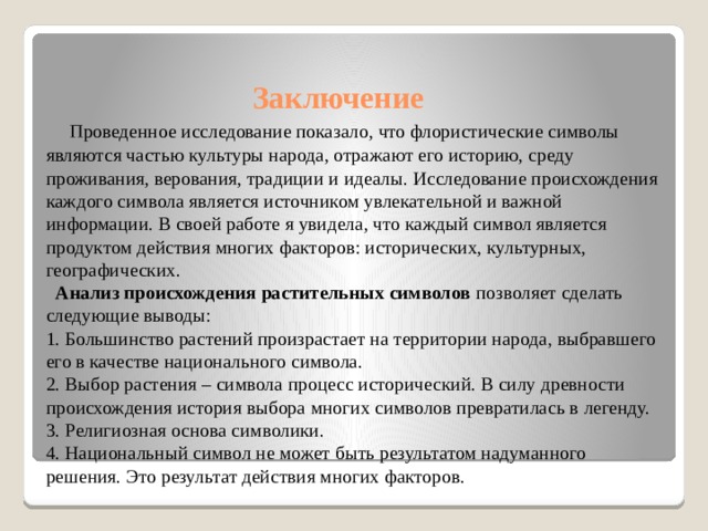Заключение    Проведенное исследование показало, что флористические символы являются частью культуры народа, отражают его историю, среду проживания, верования, традиции и идеалы. Исследование происхождения каждого символа является источником увлекательной и важной информации. В своей работе я увидела, что каждый символ является продуктом действия многих факторов: исторических, культурных, географических.    Анализ происхождения растительных символов позволяет сделать следующие выводы:  1. Большинство растений произрастает на территории народа, выбравшего его в качестве национального символа.  2. Выбор растения – символа процесс исторический. В силу древности происхождения история выбора многих символов превратилась в легенду.  3. Религиозная основа символики.  4. Национальный символ не может быть результатом надуманного решения. Это результат действия многих факторов.