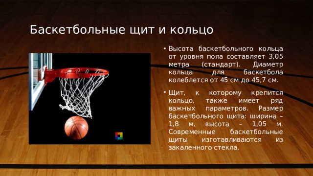 Баскетбольные щит и кольцо Высота баскетбольного кольца от уровня пола составляет 3,05 метра (стандарт). Диаметр кольца для баскетбола колеблется от 45 см до 45,7 см. Щит, к которому крепится кольцо, также имеет ряд важных параметров. Размер баскетбольного щита: ширина – 1,8 м, высота – 1,05 м. Современные баскетбольные щиты изготавливаются из закаленного стекла.  