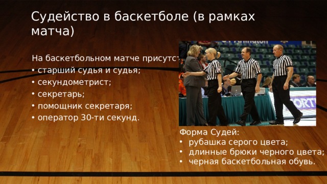 Судейство в баскетболе (в рамках матча) На баскетбольном матче присутствуют: старший судья и судья; секундометрист; секретарь; помощник секретаря; оператор 30-ти секунд. Форма Судей: рубашка серого цвета; длинные брюки черного цвета; черная баскетбольная обувь.  