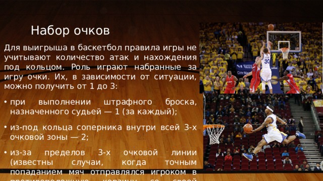 Набор очков Для выигрыша в баскетбол правила игры не учитывают количество атак и нахождения под кольцом. Роль играют набранные за игру очки. Их, в зависимости от ситуации, можно получить от 1 до 3: при выполнении штрафного броска, назначенного судьей — 1 (за каждый); из-под кольца соперника внутри всей 3-х очковой зоны — 2; из-за пределов 3-х очковой линии (известны случаи, когда точным попаданием мяч отправлялся игроком в противоположную корзину со своей половины поля) — 3. 