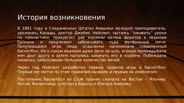 История возникновения В 1891 году в Соединенных Штатах Америки молодой преподаватель, уроженец Канады, доктор Джеймс Нейсмит, пытаясь “оживить” уроки по гимнастики, прикрепил две корзины из-под фруктов к перилам балкона и предложил забрасывать туда футбольные мячи. Получившаяся игра лишь отдаленно напоминала современный баскетбол. Ни о каком ведении даже речи не шло, игроки перекидывали мяч друг другу и затем пытались закинуть его в корзину. Побеждала команда, забросившая большее количество мячей. Через год Нейсмит разработал первые правила игры в баскетбол. Первые же матчи по этим правилам вызвали и первые их изменения. Постепенно баскетбол из США проник сначала на Восток – Японию, Китай, Филиппины, а потом в Европу и Южную Америку. 1 