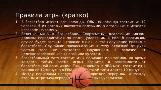Правила игры (кратко) В баскетбол играют две команды. Обычно команда состоит из 12 человек, 5 из которых являются полевыми, а остальные считаются игроками на замену. Ведение мяча в баскетболе. Спортсмены, владеющие мячом, должны передвигаться по полю, ударяя им в пол. В противном случае будет засчитан «пронос мяча», а это нарушение правил в баскетболе. Случайное прикосновение к мячу отличной от руки частью тела не считается нарушением, в отличие от целенаправленной игры ногой или кулаком. Баскетбольный матч состоит из 4 периодов или таймов, но время каждого тайма (время игры) разнится в зависимости от баскетбольной ассоциации. Так, например, в NBA матч состоит из 4 таймов по 12 минут, а в FIBA каждый такой тайм длится 10 минут. Между периодами предусмотрены короткие перерывы, а между вторым и третьим периодом время перерыва увеличено. 5 