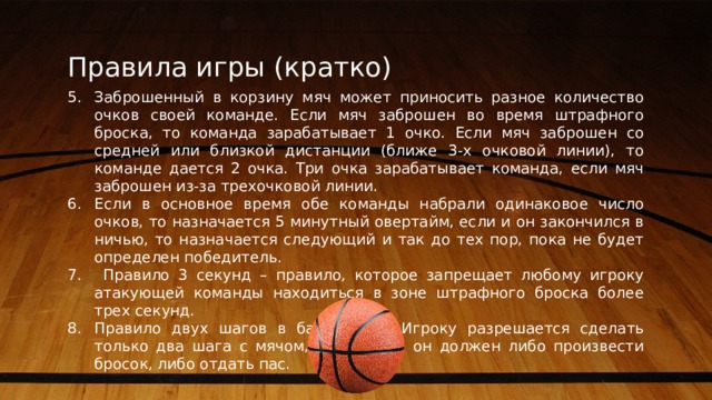 Правила игры (кратко) Заброшенный в корзину мяч может приносить разное количество очков своей команде. Если мяч заброшен во время штрафного броска, то команда зарабатывает 1 очко. Если мяч заброшен со средней или близкой дистанции (ближе 3-х очковой линии), то команде дается 2 очка. Три очка зарабатывает команда, если мяч заброшен из-за трехочковой линии. Если в основное время обе команды набрали одинаковое число очков, то назначается 5 минутный овертайм, если и он закончился в ничью, то назначается следующий и так до тех пор, пока не будет определен победитель.  Правило 3 секунд – правило, которое запрещает любому игроку атакующей команды находиться в зоне штрафного броска более трех секунд. Правило двух шагов в баскетболе. Игроку разрешается сделать только два шага с мячом, после чего он должен либо произвести бросок, либо отдать пас. 5 