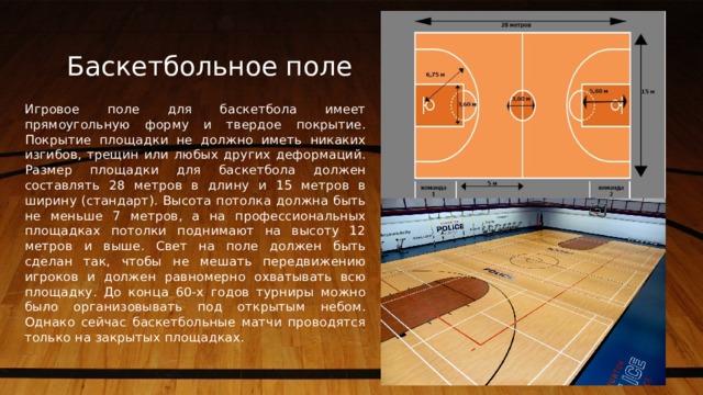 Баскетбольное поле Игровое поле для баскетбола имеет прямоугольную форму и твердое покрытие. Покрытие площадки не должно иметь никаких изгибов, трещин или любых других деформаций. Размер площадки для баскетбола должен составлять 28 метров в длину и 15 метров в ширину (стандарт). Высота потолка должна быть не меньше 7 метров, а на профессиональных площадках потолки поднимают на высоту 12 метров и выше. Свет на поле должен быть сделан так, чтобы не мешать передвижению игроков и должен равномерно охватывать всю площадку. До конца 60-х годов турниры можно было организовывать под открытым небом. Однако сейчас баскетбольные матчи проводятся только на закрытых площадках.   