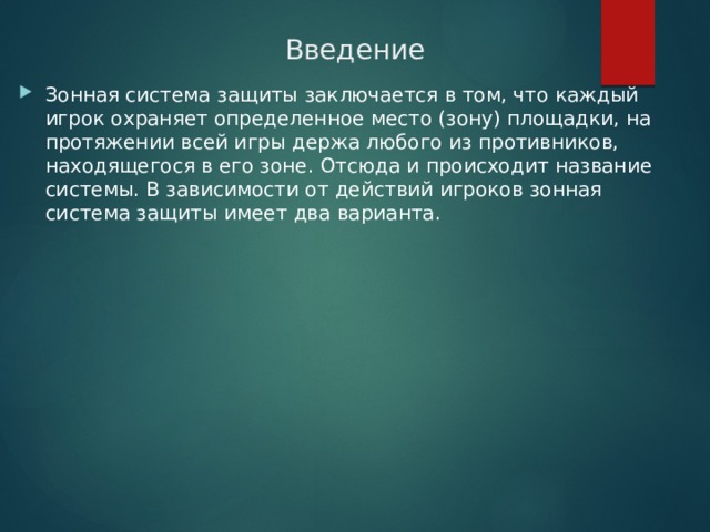 Введение Зонная система защиты заключается в том, что каждый игрок охраняет определенное место (зону) площадки, на протяжении всей игры держа любого из противников, находящегося в его зоне. Отсюда и происходит название системы. В зависимости от действий игроков зонная система защиты имеет два варианта. 