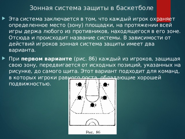 Зонная система защиты в баскетболе   Эта система заключается в том, что каждый игрок охраняет определенное место (зону) площадки, на протяжении всей игры держа любого из противников, находящегося в его зоне. Отсюда и происходит название системы. В зависимости от действий игроков зонная система защиты имеет два варианта. При первом варианте (рис. 86) каждый из игроков, защищая свою зону, передвигается от исходных позиций, указанных на рисунке, до самого щита. Этот вариант подходит для команд, в которых игроки равного роста, обладающие хорошей подвижностью. 