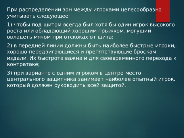 При распределении зон между игроками целесообразно учитывать следующее: 1) чтобы под щитом всегда был хотя бы один игрок высокого роста или обладающий хорошим прыжком, могущий овладеть мячом при отскоках от щита; 2) в передней линии должны быть наиболее быстрые игроки, хорошо передвигающиеся и препятствующие броскам издали. Их быстрота важна и для своевременного перехода к контратаке; 3) при варианте с одним игроком в центре место центрального защитника занимает наиболее опытный игрок, который должен руководить всей защитой. 