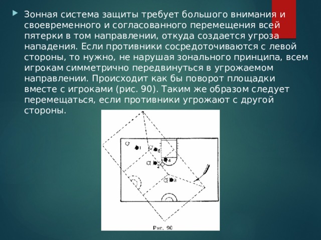 Зонная система защиты требует большого внимания и своевременного и согласованного перемещения всей пятерки в том направлении, откуда создается угроза нападения. Если противники сосредоточиваются с левой стороны, то нужно, не нарушая зонального принципа, всем игрокам симметрично передвинуться в угрожаемом направлении. Происходит как бы поворот площадки вместе с игроками (рис. 90). Таким же образом следует перемещаться, если противники угрожают с другой стороны. 