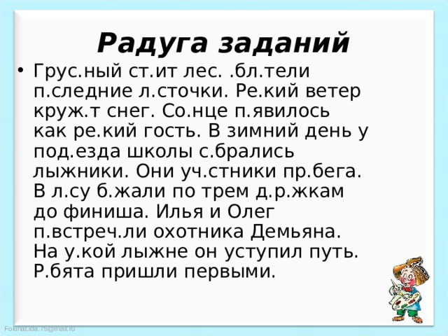 Радуга заданий Грус.ный ст.ит лес. .бл.тели п.следние л.сточки. Ре.кий ветер круж.т снег. Со.нце п.явилось как ре.кий гость. В зимний день у под.езда школы с.брались лыжники. Они уч.стники пр.бега. В л.су б.жали по трем д.р.жкам до финиша. Илья и Олег п.встреч.ли охотника Демьяна. На у.кой лыжне он уступил путь. Р.бята пришли первыми. 