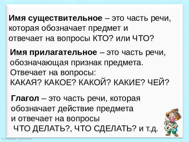 Имя существительное – это часть речи, которая обозначает предмет и отвечает на вопросы КТО? или ЧТО? Имя прилагательное – это часть речи, обозначающая признак предмета. Отвечает на вопросы: КАКАЯ? КАКОЕ? КАКОЙ? КАКИЕ? ЧЕЙ? Глагол – это часть речи, которая обозначает действие предмета и отвечает на вопросы  ЧТО ДЕЛАТЬ?, ЧТО СДЕЛАТЬ? и т.д. 