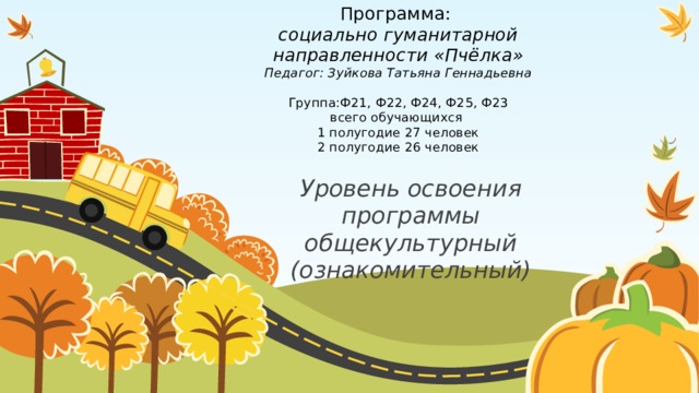 Программа:  социально гуманитарной направленности «Пчёлка»  Педагог: Зуйкова Татьяна Геннадьевна   Группа:Ф21, Ф22, Ф24, Ф25, Ф23  всего обучающихся  1 полугодие 27 человек  2 полугодие 26 человек   Уровень освоения программы общекультурный (ознакомительный) 1 