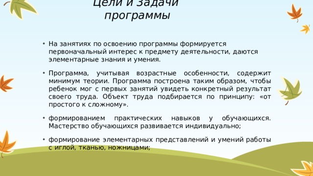 Цели и 3адачи программы   На занятиях по освоению программы формируется первоначальный интерес к предмету деятельности, даются элементарные знания и умения. Программа, учитывая возрастные особенности, содержит минимум теории. Программа построена таким образом, чтобы ребенок мог с первых занятий увидеть конкретный результат своего труда. Объект труда подбирается по принципу: «от простого к сложному». формированием практических навыков у обучающихся. Мастерство обучающихся развивается индивидуально; формирование элементарных представлений и умений работы с иглой, тканью, ножницами; 1 