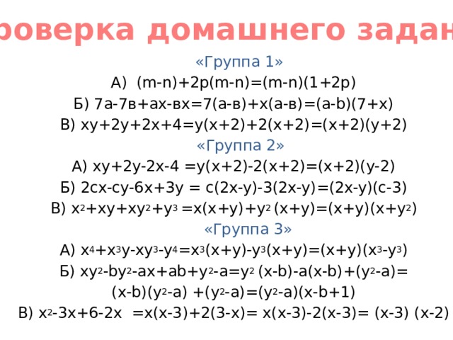 Проверка домашнего задания  «Группа 1» А) (m-n)+2p(m-n)=(m-n)(1+2p) Б) 7а-7в+ах-вх=7(а-в)+х(а-в)=(a-b)(7+x) В) ху+2у+2х+4=y(x+2)+2(x+2)=(x+2)(y+2)  «Группа 2» А) xy+2y-2x-4 =y(x+2)-2(x+2)=(x+2)(y-2) Б) 2cx-cy-6x+3y = c(2x-y)-3(2x-y)=(2x-y)(c-3) В) x 2 +xy+xy 2 +y 3 =x(x+y)+y 2 (x+y)=(x+y)(x+y 2 )  «Группа 3» А) x 4 +x 3 y-xy 3 -y 4 =x 3 (x+y)-y 3 (x+y)=(x+y)(x 3 -y 3 ) Б) xy 2 -by 2 -ax+ab+y 2 -a=y 2 (x-b)-a(x-b)+(y 2 -a)= (x-b)(y 2 -a) +(y 2 -a)=(y 2 -a)(x-b+1) В) x 2 -3x+6-2x =x(x-3)+2(3-x)= x(x-3)-2(x-3)= (x-3) (x-2) 