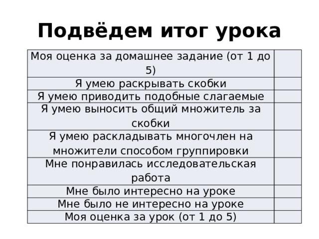 Подвёдем итог урока   Моя оценка за домашнее задание (от 1 до 5) Я умею раскрывать скобки Я умею приводить подобные слагаемые Я умею выносить общий множитель за скобки Я умею раскладывать многочлен на множители способом группировки Мне понравилась исследовательская работа Мне было интересно на уроке Мне было не интересно на уроке Моя оценка за урок (от 1 до 5) 