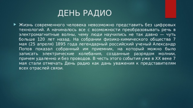 ДЕНЬ РАДИО Жизнь современного человека невозможно представить без цифровых технологий. А начиналось все с возможности преобразовывать речь в электромагнитные волны, чему люди научились не так давно — чуть больше 120 лет назад. На собрании физико-химического общества 7 мая (25 апреля) 1895 года легендарный российский ученый Александр Попов показал собранный им приемник, на который можно было записать электрические колебания, созданные разрядом молнии, причем удаленно и без проводов. В честь этого события уже в XX веке 7 мая стали отмечать День радио как дань уважения к представителям всех отраслей связи. 