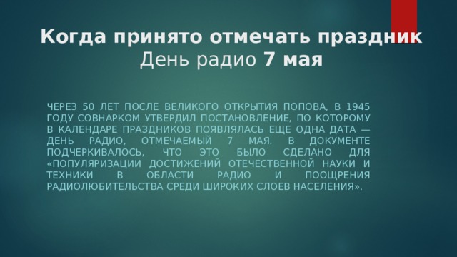 Когда принято отмечать праздник  День радио  7 мая Через 50 лет после великого открытия Попова, в 1945 году Совнарком утвердил постановление, по которому в календаре праздников появлялась еще одна дата — День радио, отмечаемый 7 мая. В документе подчеркивалось, что это было сделано для «популяризации достижений отечественной науки и техники в области радио и поощрения радиолюбительства среди широких слоев населения». 