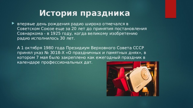 История праздника впервые день рождения радио широко отмечался в Советском Союзе еще за 20 лет до принятия постановления Совнаркома - в 1925 году, когда великому изобретению радио исполнилось 30 лет.   А 1 октября 1980 года Президиум Верховного Совета СССР принял указ № 3018-Х «О праздничных и памятных днях», в котором 7 мая было закреплено как ежегодный праздник в календаре профессиональных дат. 