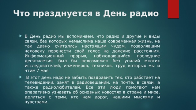 Что празднуется в День радио   В День радио мы вспоминаем, что радио и другие и виды связи, без которых немыслима наша современная жизнь, не так давно считались настоящим чудом, позволявшим человеку перенести свой голос на далекие расстояния. Информационный прорыв, наблюдающийся последние десятилетия, был бы невозможен без усилий многих исследователей, инженеров, техников, труд которых мы и чтим 7 мая.  В этот день надо не забыть поздравить тех, кто работает на телевидении, занят в радиовещании, на почте, в связи, а также радиолюбителей. Все эти люди помогают нам оперативно узнавать об основных новостях в стране и мире, делиться с теми, кто нам дорог, нашими мыслями и чувствами. 