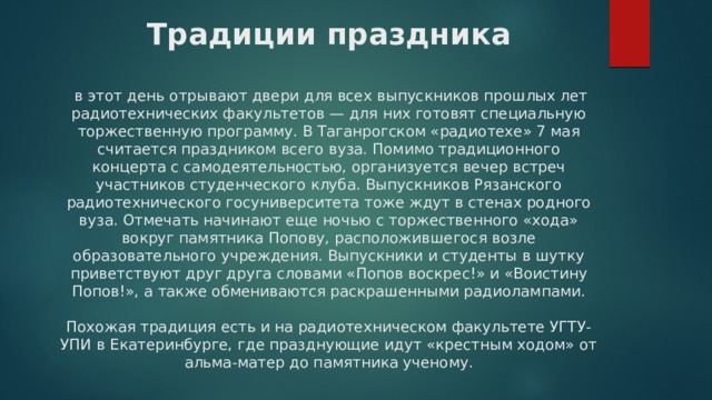 Традиции праздника    в этот день отрывают двери для всех выпускников прошлых лет радиотехнических факультетов — для них готовят специальную торжественную программу. В Таганрогском «радиотехе» 7 мая считается праздником всего вуза. Помимо традиционного концерта с самодеятельностью, организуется вечер встреч участников студенческого клуба. Выпускников Рязанского радиотехнического госуниверситета тоже ждут в стенах родного вуза. Отмечать начинают еще ночью с торжественного «хода» вокруг памятника Попову, расположившегося возле образовательного учреждения. Выпускники и студенты в шутку приветствуют друг друга словами «Попов воскрес!» и «Воистину Попов!», а также обмениваются раскрашенными радиолампами.   Похожая традиция есть и на радиотехническом факультете УГТУ-УПИ в Екатеринбурге, где празднующие идут «крестным ходом» от альма-матер до памятника ученому. 
