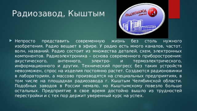 Радиозавод, Кыштым Непросто представить современную жизнь без столь нужного изобретения. Радио вещает в эфире. У радио есть много каналов, частот, волн, названий. Радио состоит из множества деталей, схем, электронных компонентов. Радиоэлектроника – основа современного приборостроения: акустического, антенного, электро- и термоэлектрического, информационного и других. Технический прогресс без таких устройств невозможен, спрос на изделия постоянно растет. Создаются радионовинки в лабораториях, а массово производятся на специальных предприятиях, в том числе на площадках радиозавода г. Кыштым Челябинской области. Подобных заводов в России немало, но Кыштымскому повезло больше остальных. Предприятие в свое время достойно вышло из трудностей перестройки и с тех пор держит уверенный курс на успех. 